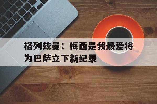 格列兹曼前经纪人炮轰梅西态度可悲 不传球格子