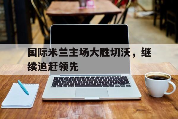 国际米兰主场大胜切沃,继续追赶领先球队